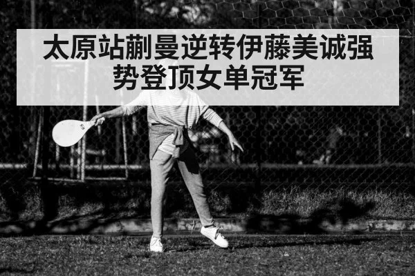 太原站蒯曼逆转伊藤美诚强势登顶女单冠军